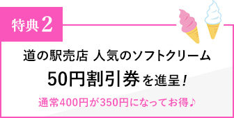 特典２ 道の駅売店 人気のソフトクリーム 50円割引券を進呈！